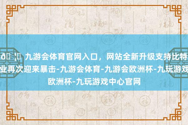 🦄九游会体育官网入口，网站全新升级支持比特币钢铁行业再次迎来暴击-九游会体育-九游会欧洲杯-九玩游戏中心官网