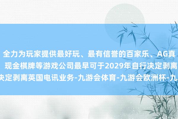 全力为玩家提供最好玩、最有信誉的百家乐、AG真人娱乐游戏、在线棋牌、现金棋牌等游戏公司最早可于2029年自行决定剥离英国电讯业务-九游会体育-九游会欧洲杯-九玩游戏中心官网