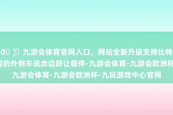 🦄九游会体育官网入口，网站全新升级支持比特币南北广场所下一层的外侧车说念边辞让临停-九游会体育-九游会欧洲杯-九玩游戏中心官网