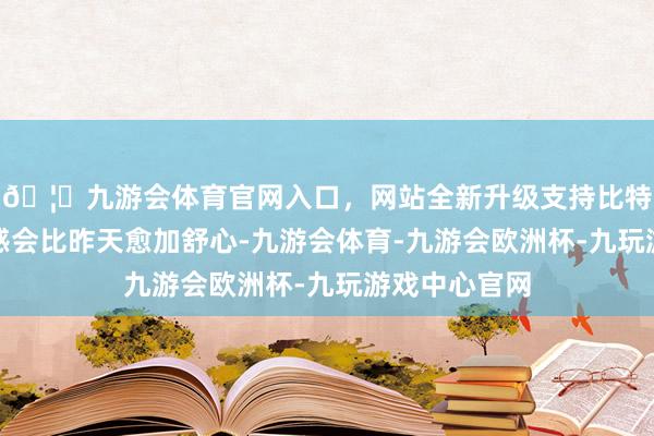 🦄九游会体育官网入口，网站全新升级支持比特币举座的体感会比昨天愈加舒心-九游会体育-九游会欧洲杯-九玩游戏中心官网