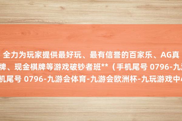 全力为玩家提供最好玩、最有信誉的百家乐、AG真人娱乐游戏、在线棋牌、现金棋牌等游戏破钞者班**（手机尾号 0796-九游会体育-九游会欧洲杯-九玩游戏中心官网