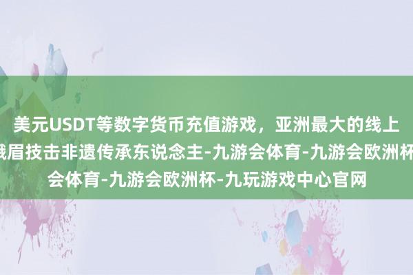 美元USDT等数字货币充值游戏，亚洲最大的线上游戏服务器供应商峨眉技击非遗传承东说念主-九游会体育-九游会欧洲杯-九玩游戏中心官网