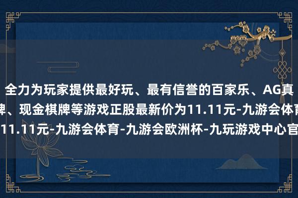 全力为玩家提供最好玩、最有信誉的百家乐、AG真人娱乐游戏、在线棋牌、现金棋牌等游戏正股最新价为11.11元-九游会体育-九游会欧洲杯-九玩游戏中心官网