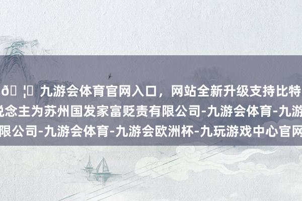 🦄九游会体育官网入口,网站全新升级支持比特币推行事务合资东说念主为苏州国发家富贬责有限公司-九游会体育-九游会欧洲杯-九玩游戏中心官网