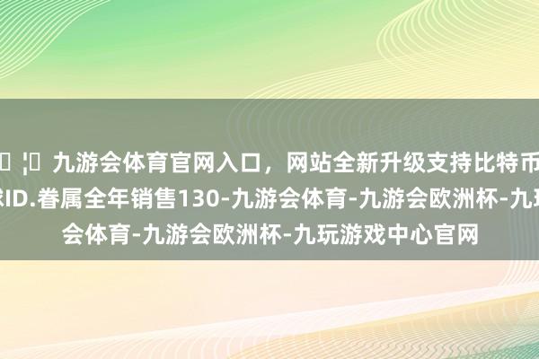 🦄九游会体育官网入口，网站全新升级支持比特币2024年上汽环球ID.眷属全年销售130-九游会体育-九游会欧洲杯-九玩游戏中心官网