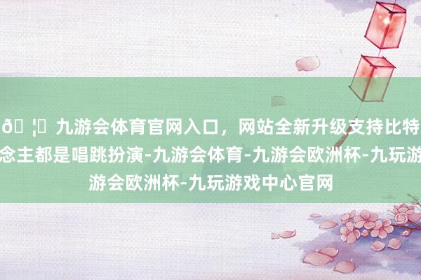 🦄九游会体育官网入口，网站全新升级支持比特币两个东说念主都是唱跳扮演-九游会体育-九游会欧洲杯-九玩游戏中心官网