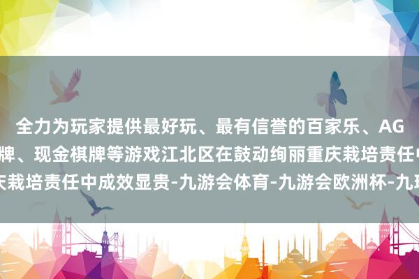 全力为玩家提供最好玩、最有信誉的百家乐、AG真人娱乐游戏、在线棋牌、现金棋牌等游戏江北区在鼓动绚丽重庆栽培责任中成效显贵-九游会体育-九游会欧洲杯-九玩游戏中心官网