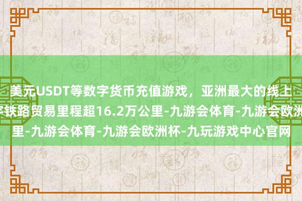美元USDT等数字货币充值游戏，亚洲最大的线上游戏服务器供应商寰宇铁路贸易里程超16.2万公里-九游会体育-九游会欧洲杯-九玩游戏中心官网