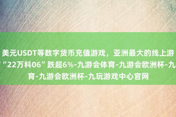 美元USDT等数字货币充值游戏，亚洲最大的线上游戏服务器供应商“22万科06”跌超6%-九游会体育-九游会欧洲杯-九玩游戏中心官网