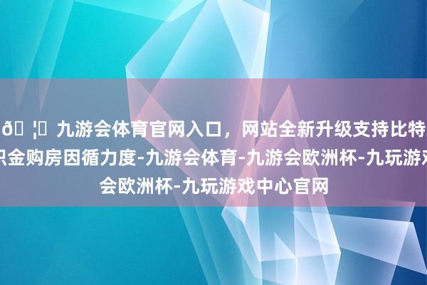 🦄九游会体育官网入口，网站全新升级支持比特币加大公积金购房因循力度-九游会体育-九游会欧洲杯-九玩游戏中心官网