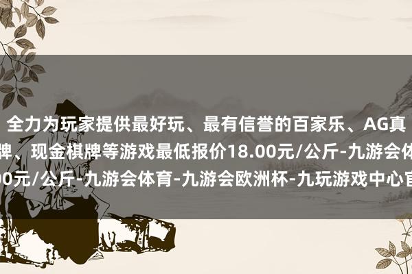 全力为玩家提供最好玩、最有信誉的百家乐、AG真人娱乐游戏、在线棋牌、现金棋牌等游戏最低报价18.00元/公斤-九游会体育-九游会欧洲杯-九玩游戏中心官网