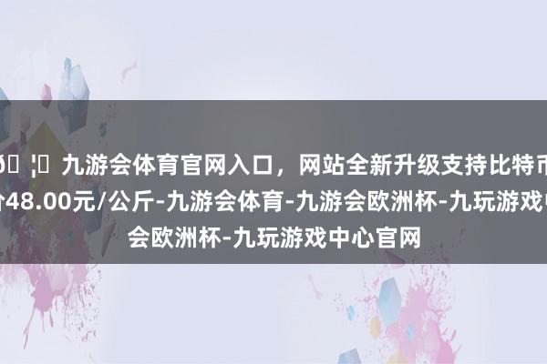 🦄九游会体育官网入口,网站全新升级支持比特币最低报价48.00元/公斤-九游会体育-九游会欧洲杯-九玩游戏中心官网