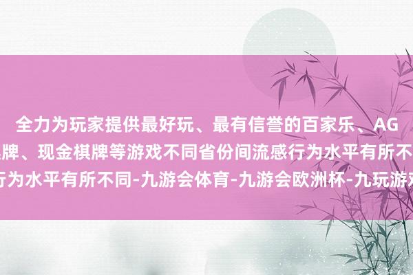 全力为玩家提供最好玩、最有信誉的百家乐、AG真人娱乐游戏、在线棋牌、现金棋牌等游戏不同省份间流感行为水平有所不同-九游会体育-九游会欧洲杯-九玩游戏中心官网