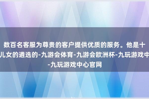 数百名客服为尊贵的客户提供优质的服务。他是十分尊重儿女的遴选的-九游会体育-九游会欧洲杯-九玩游戏中心官网