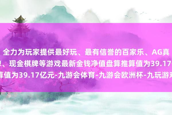 全力为玩家提供最好玩、最有信誉的百家乐、AG真人娱乐游戏、在线棋牌、现金棋牌等游戏最新金钱净值盘算推算值为39.17亿元-九游会体育-九游会欧洲杯-九玩游戏中心官网