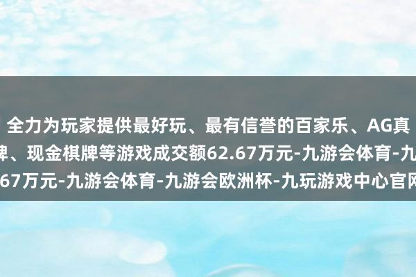 全力为玩家提供最好玩、最有信誉的百家乐、AG真人娱乐游戏、在线棋牌、现金棋牌等游戏成交额62.67万元-九游会体育-九游会欧洲杯-九玩游戏中心官网