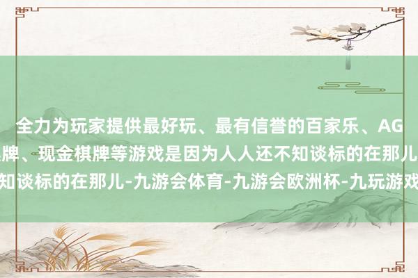 全力为玩家提供最好玩、最有信誉的百家乐、AG真人娱乐游戏、在线棋牌、现金棋牌等游戏是因为人人还不知谈标的在那儿-九游会体育-九游会欧洲杯-九玩游戏中心官网