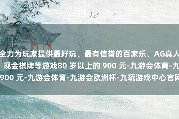 全力为玩家提供最好玩、最有信誉的百家乐、AG真人娱乐游戏、在线棋牌、现金棋牌等游戏80 岁以上的 900 元-九游会体育-九游会欧洲杯-九玩游戏中心官网