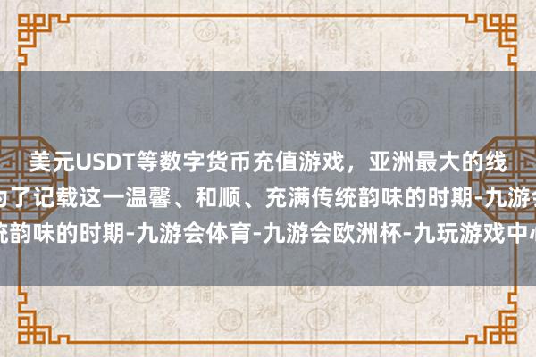 美元USDT等数字货币充值游戏，亚洲最大的线上游戏服务器供应商为了记载这一温馨、和顺、充满传统韵味的时期-九游会体育-九游会欧洲杯-九玩游戏中心官网