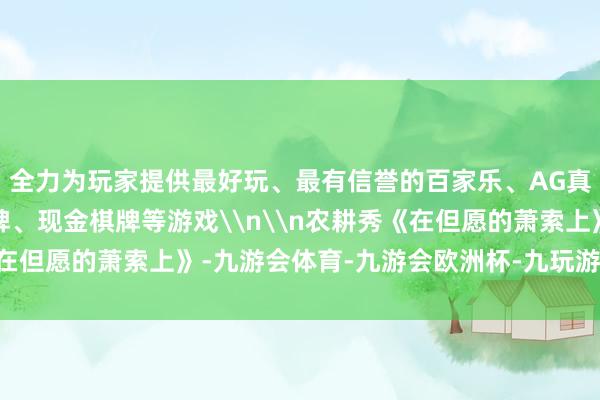 全力为玩家提供最好玩、最有信誉的百家乐、AG真人娱乐游戏、在线棋牌、现金棋牌等游戏\n\n农耕秀《在但愿的萧索上》-九游会体育-九游会欧洲杯-九玩游戏中心官网
