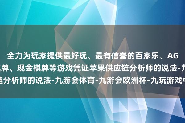 全力为玩家提供最好玩、最有信誉的百家乐、AG真人娱乐游戏、在线棋牌、现金棋牌等游戏凭证苹果供应链分析师的说法-九游会体育-九游会欧洲杯-九玩游戏中心官网