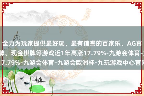 全力为玩家提供最好玩、最有信誉的百家乐、AG真人娱乐游戏、在线棋牌、现金棋牌等游戏近1年高涨17.79%-九游会体育-九游会欧洲杯-九玩游戏中心官网