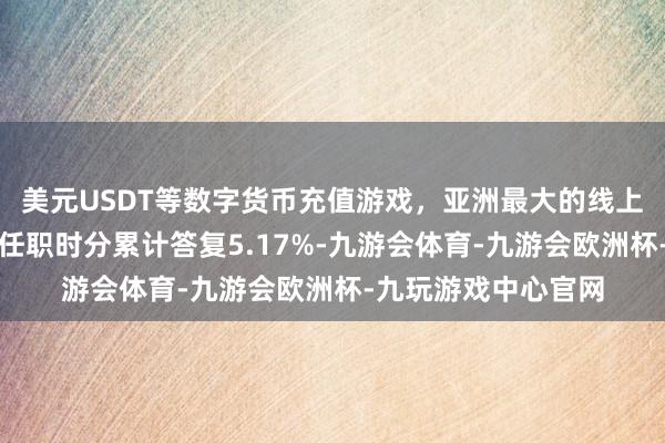 美元USDT等数字货币充值游戏，亚洲最大的线上游戏服务器供应商任职时分累计答复5.17%-九游会体育-九游会欧洲杯-九玩游戏中心官网