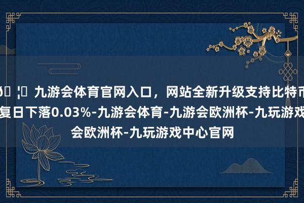🦄九游会体育官网入口，网站全新升级支持比特币较前一往复日下落0.03%-九游会体育-九游会欧洲杯-九玩游戏中心官网