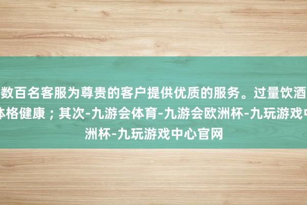 数百名客服为尊贵的客户提供优质的服务。过量饮酒会毁伤体格健康 ; 其次-九游会体育-九游会欧洲杯-九玩游戏中心官网