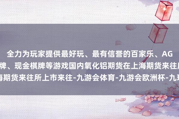 全力为玩家提供最好玩、最有信誉的百家乐、AG真人娱乐游戏、在线棋牌、现金棋牌等游戏国内氧化铝期货在上海期货来往所上市来往-九游会体育-九游会欧洲杯-九玩游戏中心官网