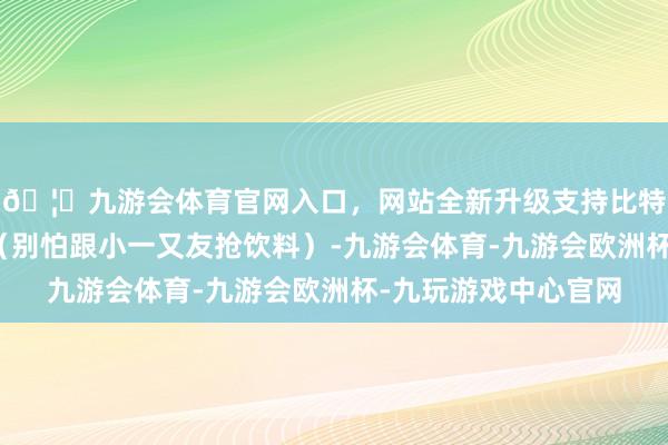 🦄九游会体育官网入口，网站全新升级支持比特币果汁、椰汁也行（别怕跟小一又友抢饮料）-九游会体育-九游会欧洲杯-九玩游戏中心官网
