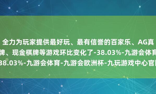 全力为玩家提供最好玩、最有信誉的百家乐、AG真人娱乐游戏、在线棋牌、现金棋牌等游戏环比变化了-38.03%-九游会体育-九游会欧洲杯-九玩游戏中心官网