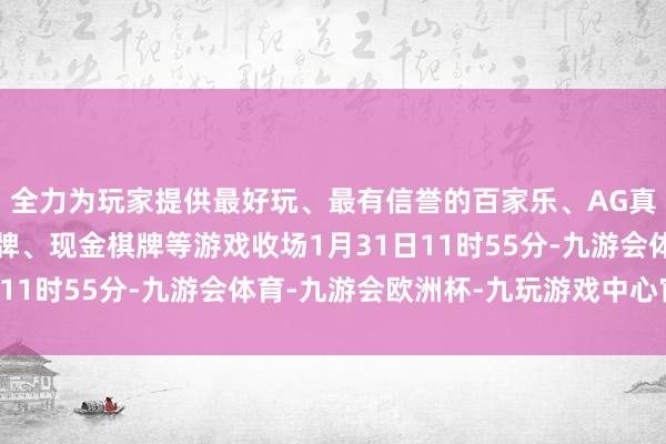 全力为玩家提供最好玩、最有信誉的百家乐、AG真人娱乐游戏、在线棋牌、现金棋牌等游戏收场1月31日11时55分-九游会体育-九游会欧洲杯-九玩游戏中心官网
