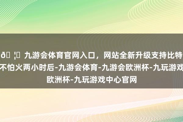 🦄九游会体育官网入口，网站全新升级支持比特币精真金不怕火两小时后-九游会体育-九游会欧洲杯-九玩游戏中心官网