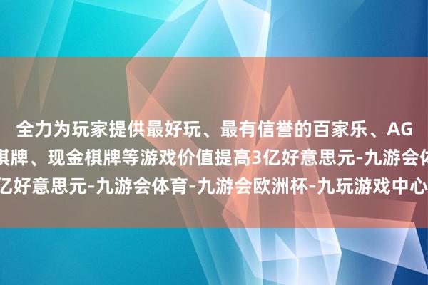 全力为玩家提供最好玩、最有信誉的百家乐、AG真人娱乐游戏、在线棋牌、现金棋牌等游戏价值提高3亿好意思元-九游会体育-九游会欧洲杯-九玩游戏中心官网