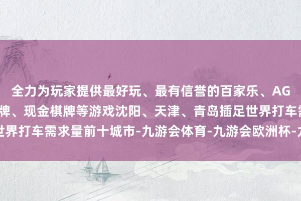 全力为玩家提供最好玩、最有信誉的百家乐、AG真人娱乐游戏、在线棋牌、现金棋牌等游戏沈阳、天津、青岛插足世界打车需求量前十城市-九游会体育-九游会欧洲杯-九玩游戏中心官网