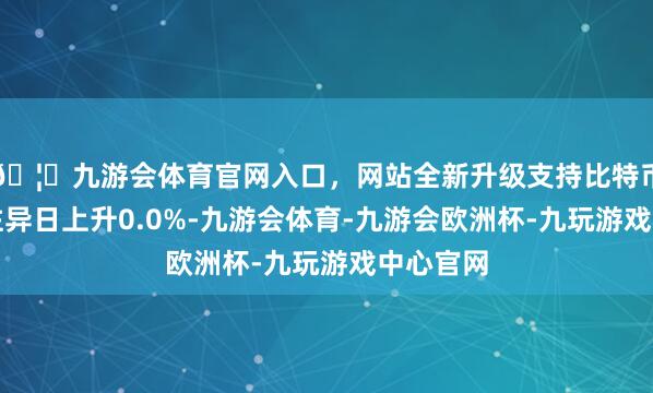 🦄九游会体育官网入口,网站全新升级支持比特币较前一往异日上升0.0%-九游会体育-九游会欧洲杯-九玩游戏中心官网