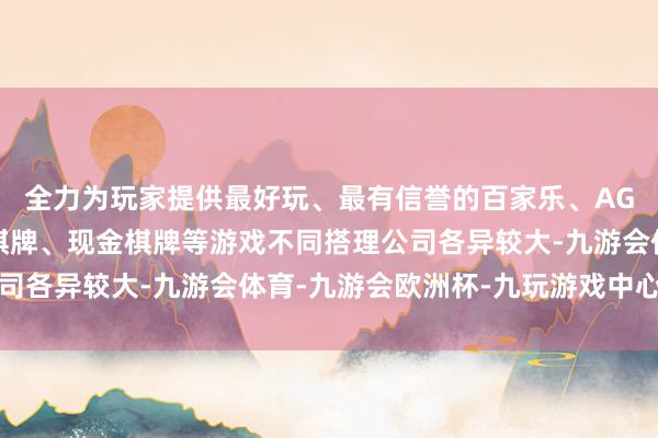 全力为玩家提供最好玩、最有信誉的百家乐、AG真人娱乐游戏、在线棋牌、现金棋牌等游戏不同搭理公司各异较大-九游会体育-九游会欧洲杯-九玩游戏中心官网