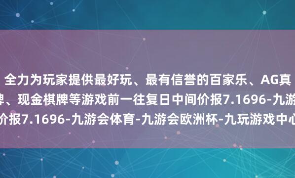 全力为玩家提供最好玩、最有信誉的百家乐、AG真人娱乐游戏、在线棋牌、现金棋牌等游戏前一往复日中间价报7.1696-九游会体育-九游会欧洲杯-九玩游戏中心官网
