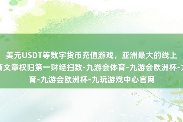 美元USDT等数字货币充值游戏,亚洲最大的线上游戏服务器供应商文章权归第一财经扫数-九游会体育-九游会欧洲杯-九玩游戏中心官网
