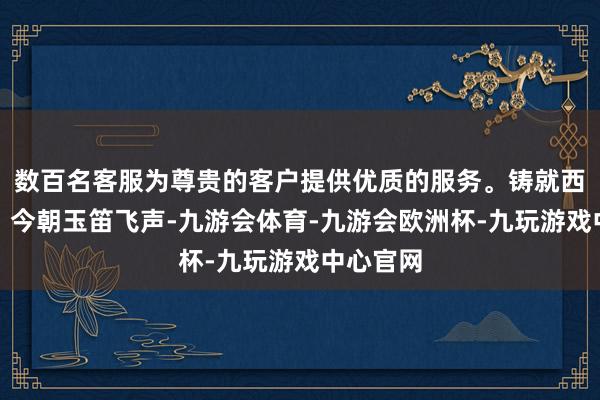 数百名客服为尊贵的客户提供优质的服务。铸就西河锁钥；今朝玉笛飞声-九游会体育-九游会欧洲杯-九玩游戏中心官网
