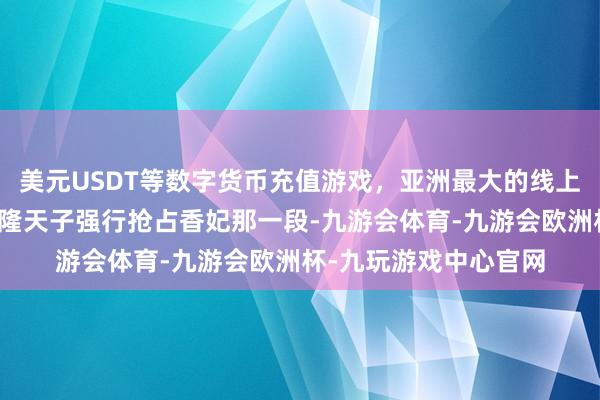 美元USDT等数字货币充值游戏，亚洲最大的线上游戏服务器供应商乾隆天子强行抢占香妃那一段-九游会体育-九游会欧洲杯-九玩游戏中心官网