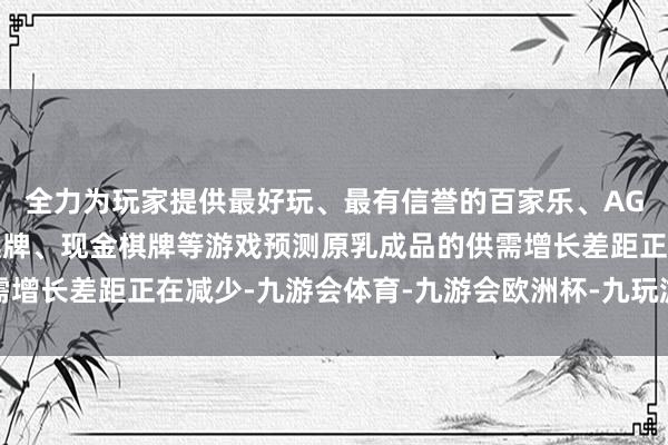 全力为玩家提供最好玩、最有信誉的百家乐、AG真人娱乐游戏、在线棋牌、现金棋牌等游戏预测原乳成品的供需增长差距正在减少-九游会体育-九游会欧洲杯-九玩游戏中心官网
