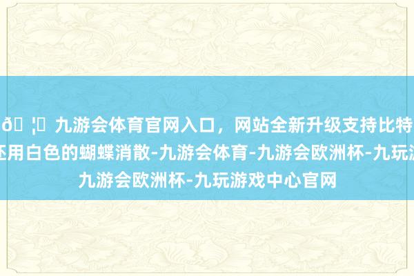 🦄九游会体育官网入口，网站全新升级支持比特币她的颈部还用白色的蝴蝶消散-九游会体育-九游会欧洲杯-九玩游戏中心官网