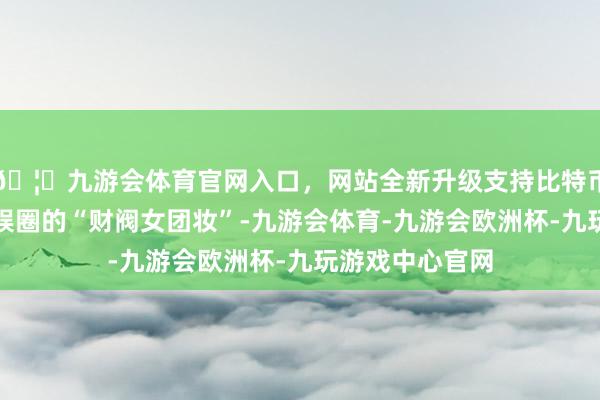 🦄九游会体育官网入口，网站全新升级支持比特币尝试了火遍韩娱圈的“财阀女团妆”-九游会体育-九游会欧洲杯-九玩游戏中心官网