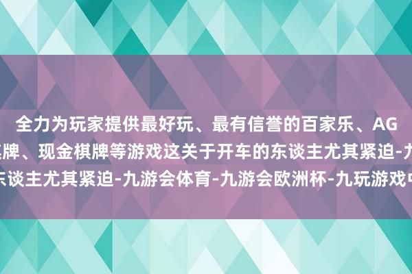 全力为玩家提供最好玩、最有信誉的百家乐、AG真人娱乐游戏、在线棋牌、现金棋牌等游戏这关于开车的东谈主尤其紧迫-九游会体育-九游会欧洲杯-九玩游戏中心官网