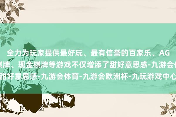 全力为玩家提供最好玩、最有信誉的百家乐、AG真人娱乐游戏、在线棋牌、现金棋牌等游戏不仅增添了甜好意思感-九游会体育-九游会欧洲杯-九玩游戏中心官网