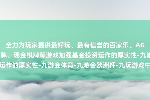 全力为玩家提供最好玩、最有信誉的百家乐、AG真人娱乐游戏、在线棋牌、现金棋牌等游戏加强基金投资运作的厚实性-九游会体育-九游会欧洲杯-九玩游戏中心官网