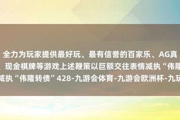全力为玩家提供最好玩、最有信誉的百家乐、AG真人娱乐游戏、在线棋牌、现金棋牌等游戏上述鞭策以巨额交往表情减执“伟隆转债”428-九游会体育-九游会欧洲杯-九玩游戏中心官网