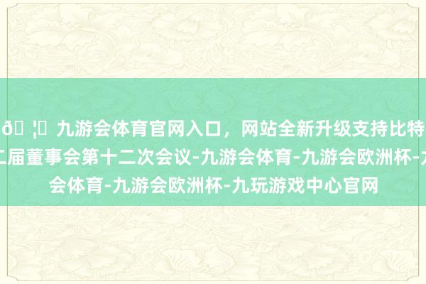 🦄九游会体育官网入口，网站全新升级支持比特币公司召开了第二届董事会第十二次会议-九游会体育-九游会欧洲杯-九玩游戏中心官网